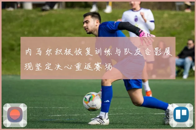 内马尔积极恢复训练与队友合影展现坚定决心重返赛场