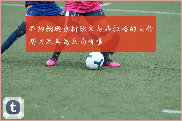 乔约翰逊分析欧文与弗拉格的合作潜力及其高交易价值