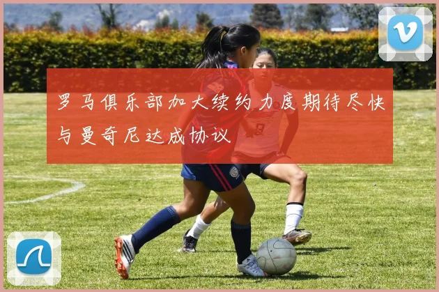 罗马俱乐部加大续约力度期待尽快与曼奇尼达成协议