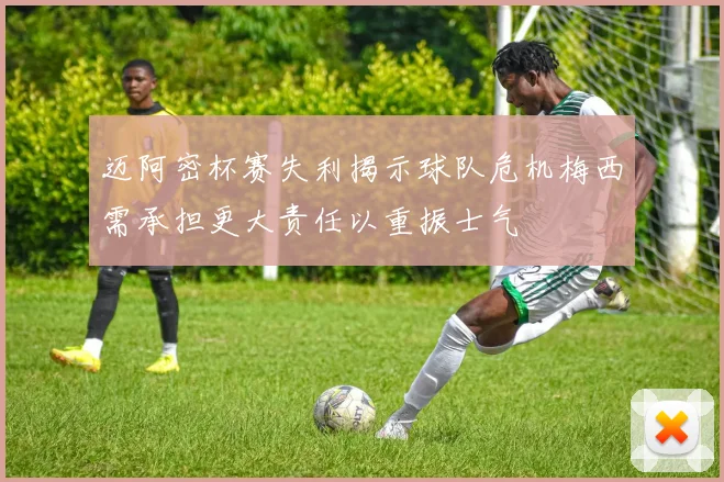 迈阿密杯赛失利揭示球队危机梅西需承担更大责任以重振士气