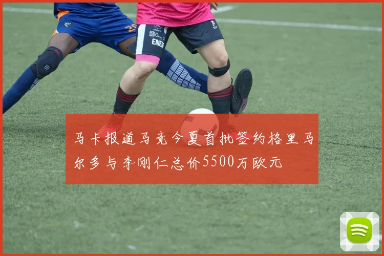 马卡报道马竞今夏首批签约格里马尔多与李刚仁总价5500万欧元