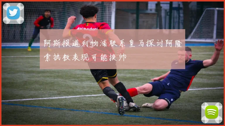 阿斯报道利物浦联系皇马探讨阿隆索执教表现可能换帅