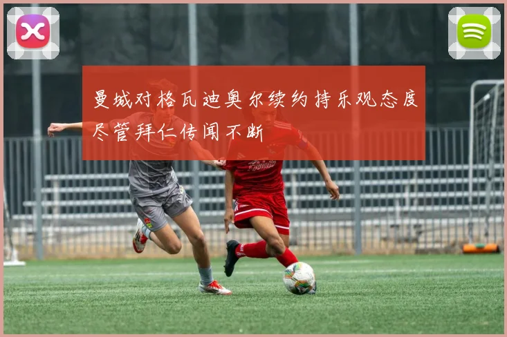曼城对格瓦迪奥尔续约持乐观态度尽管拜仁传闻不断