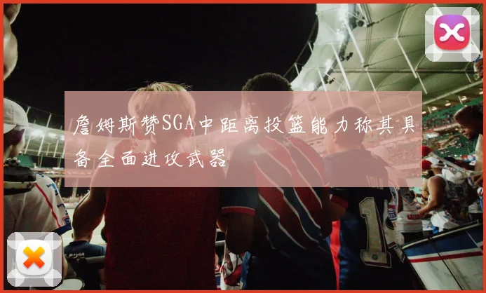 詹姆斯赞SGA中距离投篮能力称其具备全面进攻武器
