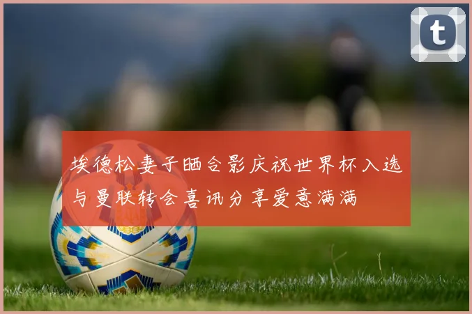 埃德松妻子晒合影庆祝世界杯入选与曼联转会喜讯分享爱意满满