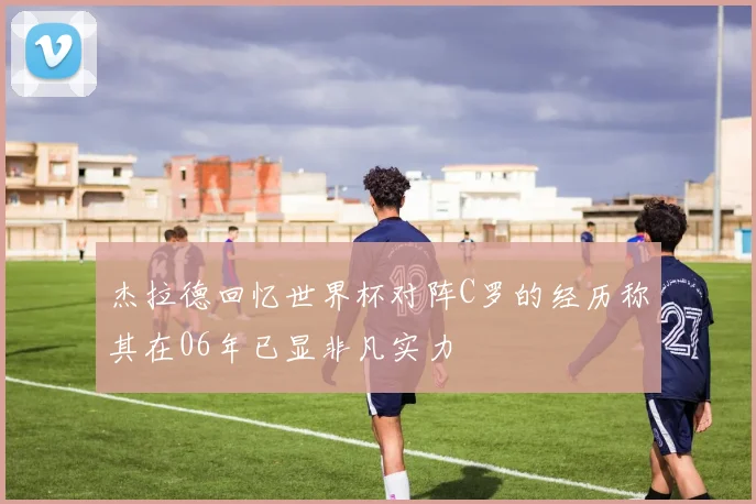 杰拉德回忆世界杯对阵C罗的经历称其在06年已显非凡实力