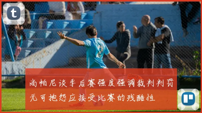 尚帕尼谈季后赛强度强调裁判判罚无可抱怨应接受比赛的残酷性
