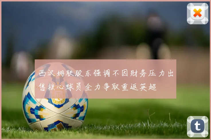 西汉姆联股东强调不因财务压力出售核心球员全力争取重返英超