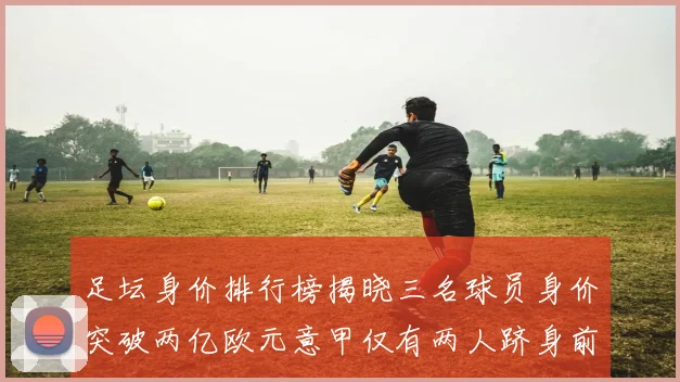 足坛身价排行榜揭晓三名球员身价突破两亿欧元意甲仅有两人跻身前五十
