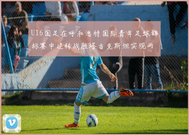 U16国足在呼和浩特国际青年足球锦标赛中逆转战胜塔吉克斯坦实现两连胜