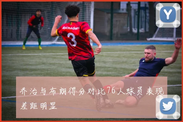 乔治与布朗得分对比76人球员表现差距明显