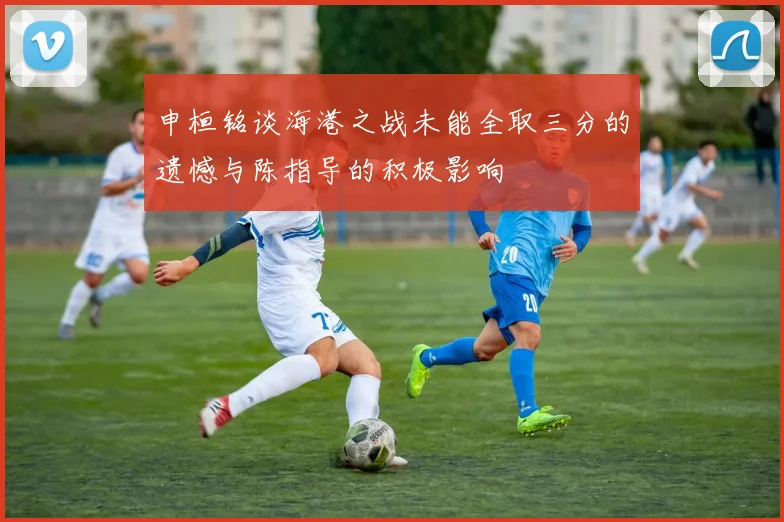申桓铭谈海港之战未能全取三分的遗憾与陈指导的积极影响