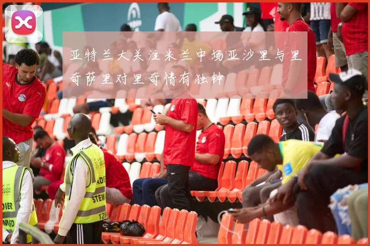 亚特兰大关注米兰中场亚沙里与里奇萨里对里奇情有独钟