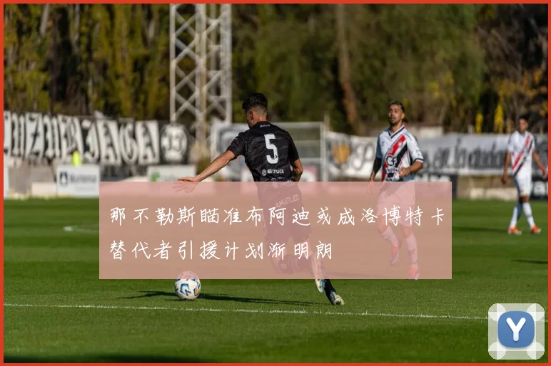 那不勒斯瞄准布阿迪或成洛博特卡替代者引援计划渐明朗