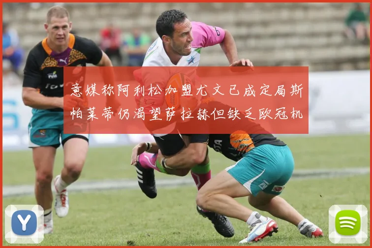 意媒称阿利松加盟尤文已成定局斯帕莱蒂仍渴望萨拉赫但缺乏欧冠机会