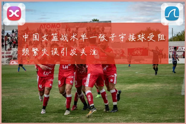 中国女篮战术单一张子宇接球受阻频繁失误引发关注