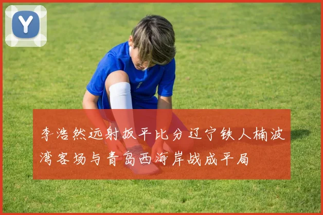 李浩然远射扳平比分辽宁铁人楠波湾客场与青岛西海岸战成平局