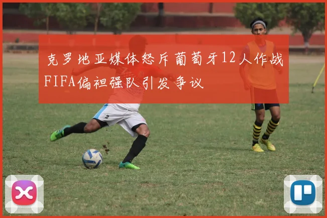 克罗地亚媒体怒斥葡萄牙12人作战FIFA偏袒强队引发争议